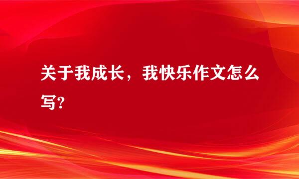 关于我成长，我快乐作文怎么写?