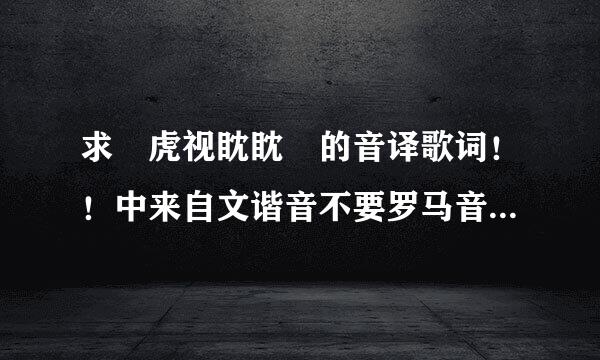 求 虎视眈眈 的音译歌词！！中来自文谐音不要罗马音！！！急！！