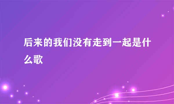 后来的我们没有走到一起是什么歌