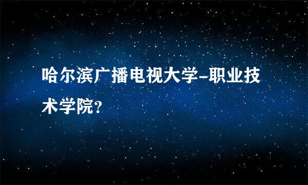 哈尔滨广播电视大学-职业技术学院？