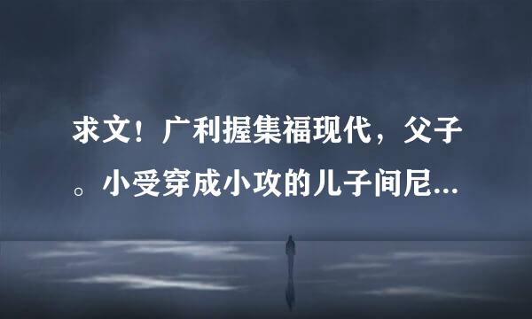 求文！广利握集福现代，父子。小受穿成小攻的儿子间尼控，生母是自己爬到小攻床上，小攻不喜欢她。而且生小受的时候死在手