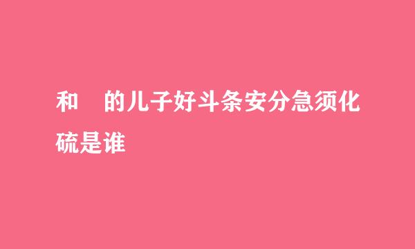 和珅的儿子好斗条安分急须化硫是谁