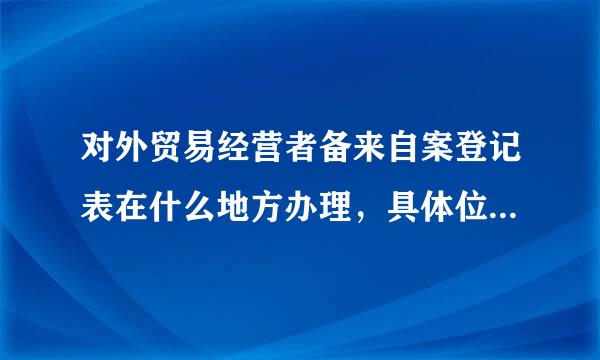 对外贸易经营者备来自案登记表在什么地方办理，具体位置在哪？？？变更需要哪些手续？？、