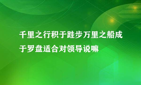 千里之行积于跬步万里之船成于罗盘适合对领导说嘛