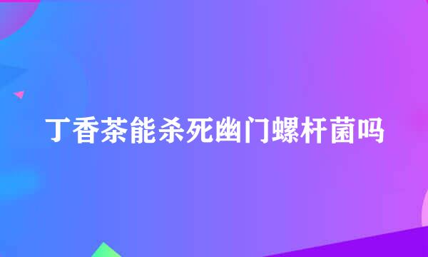 丁香茶能杀死幽门螺杆菌吗