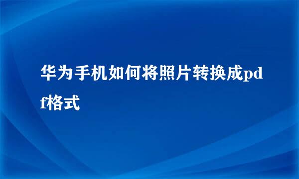 华为手机如何将照片转换成pdf格式