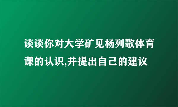 谈谈你对大学矿见杨列歌体育课的认识,并提出自己的建议