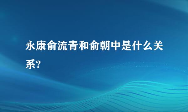 永康俞流青和俞朝中是什么关系?