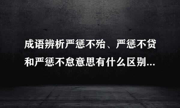 成语辨析严惩不殆、严惩不贷和严惩不怠意思有什么区别!它们分别适合用在什么语境