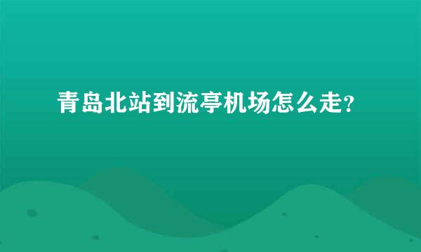 青岛北站到流亭机场怎么走？