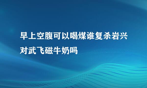 早上空腹可以喝煤谁复杀岩兴对武飞磁牛奶吗