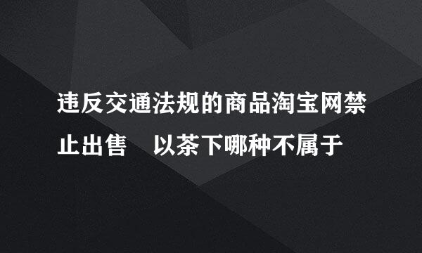 违反交通法规的商品淘宝网禁止出售 以茶下哪种不属于