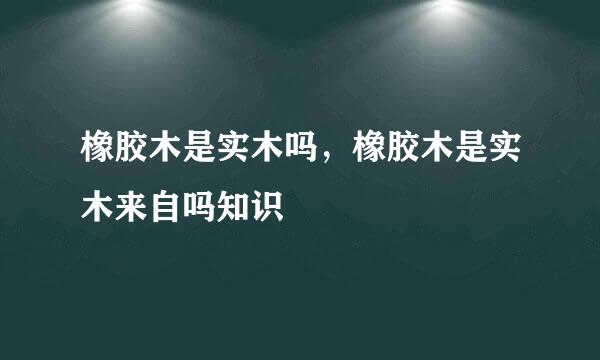 橡胶木是实木吗，橡胶木是实木来自吗知识