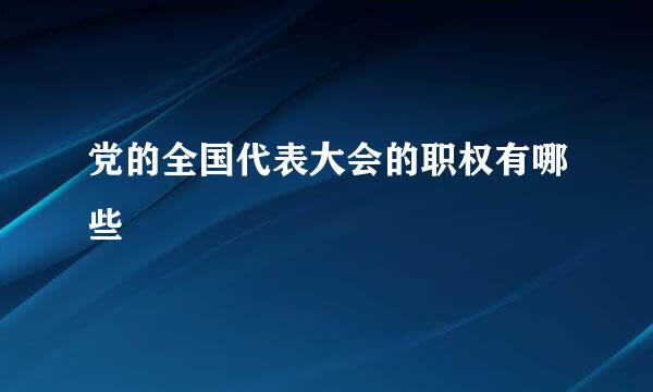 党的全国代表大会的职权有哪些