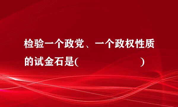 检验一个政党、一个政权性质的试金石是(      )