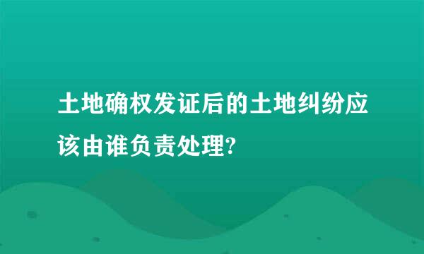 土地确权发证后的土地纠纷应该由谁负责处理?