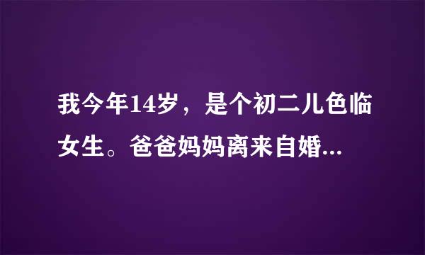 我今年14岁，是个初二儿色临女生。爸爸妈妈离来自婚了，我和爸爸一起生360问答活