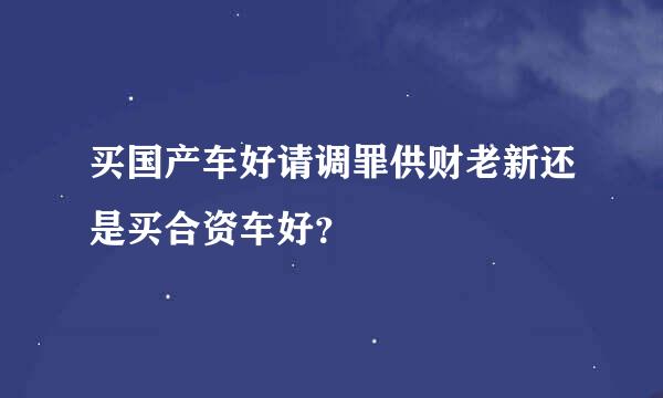 买国产车好请调罪供财老新还是买合资车好？