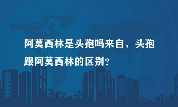 阿莫西林是头孢吗来自，头孢跟阿莫西林的区别？