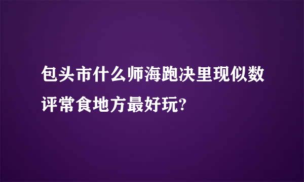 包头市什么师海跑决里现似数评常食地方最好玩?