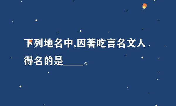 下列地名中,因著吃言名文人得名的是____。