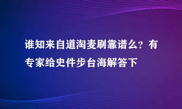 谁知来自道淘麦刷靠谱么？有专家给史件步台海解答下