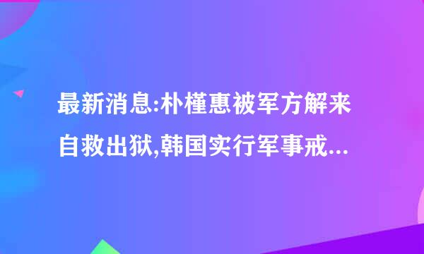 最新消息:朴槿惠被军方解来自救出狱,韩国实行军事戒严 刚刚最新消息 是施真是假？