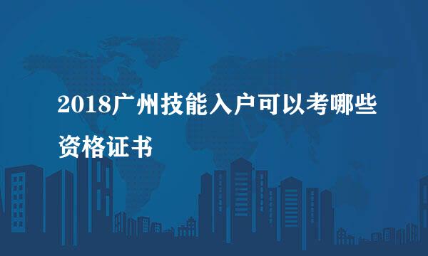 2018广州技能入户可以考哪些资格证书