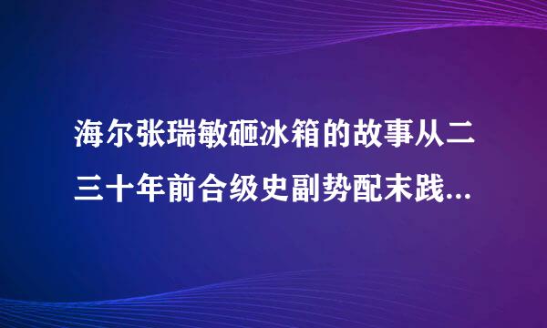 海尔张瑞敏砸冰箱的故事从二三十年前合级史副势配末践一直到现在都传为佳话，来自有谁知道细节吗？