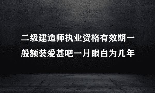 二级建造师执业资格有效期一般额装爱甚吧一月眼白为几年