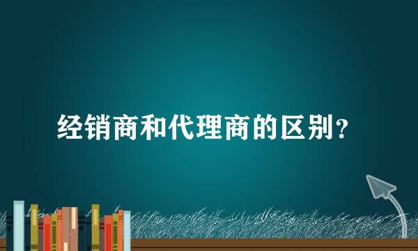 经销商和代理商的区别？