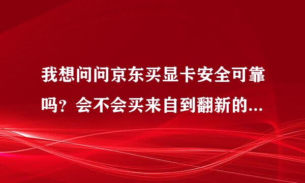 我想问问京东买显卡安全可靠吗？会不会买来自到翻新的还有就是我怕买完用不长时间就出毛病了。