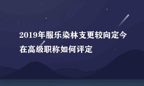 2019年服乐染林支更较向定今在高级职称如何评定