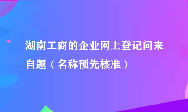 湖南工商的企业网上登记问来自题（名称预先核准）