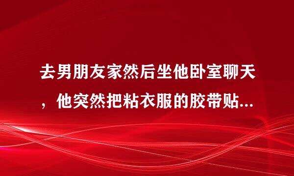 去男朋友家然后坐他卧室聊天，他突然把粘衣服的胶带贴着我嘴上，骑我身上蹭我，就有感觉了，我根本不想做