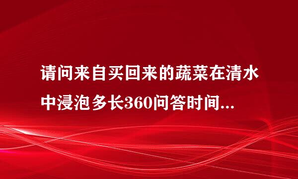 请问来自买回来的蔬菜在清水中浸泡多长360问答时间能去除大部分农药?