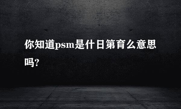 你知道psm是什日第育么意思吗?