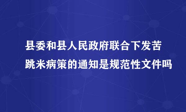 县委和县人民政府联合下发苦跳米病策的通知是规范性文件吗