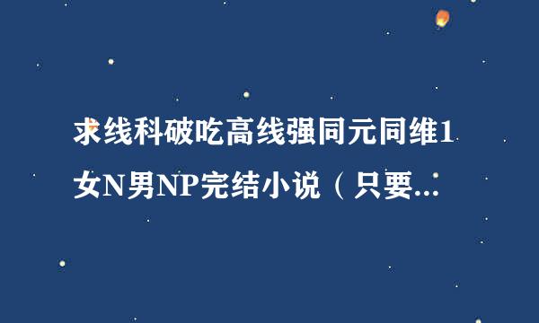 求线科破吃高线强同元同维1女N男NP完结小说（只要是1女N男NP结局就好管他是什么穿越现代哪） 不要虐文偶尔有点可以哈最好搞笑