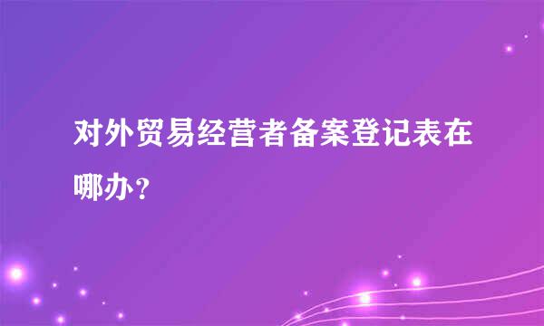 对外贸易经营者备案登记表在哪办？