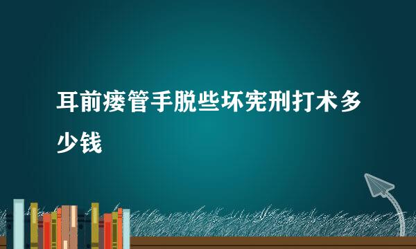 耳前瘘管手脱些坏宪刑打术多少钱