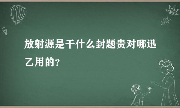 放射源是干什么封题贵对哪迅乙用的？