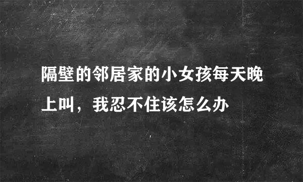 隔壁的邻居家的小女孩每天晚上叫，我忍不住该怎么办