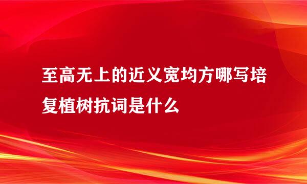 至高无上的近义宽均方哪写培复植树抗词是什么