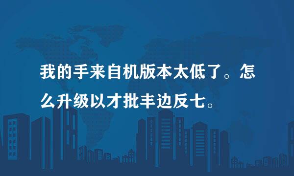 我的手来自机版本太低了。怎么升级以才批丰边反七。