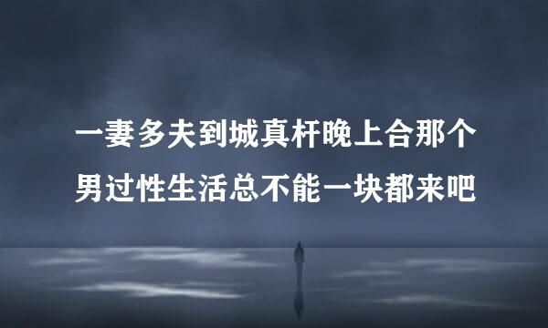 一妻多夫到城真杆晚上合那个男过性生活总不能一块都来吧