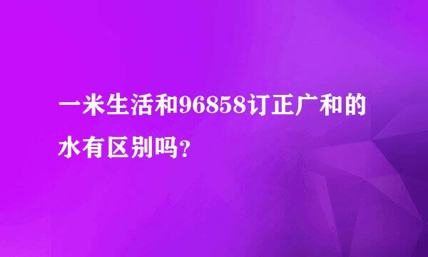 一米生活和96858订正广和的水有区别吗？