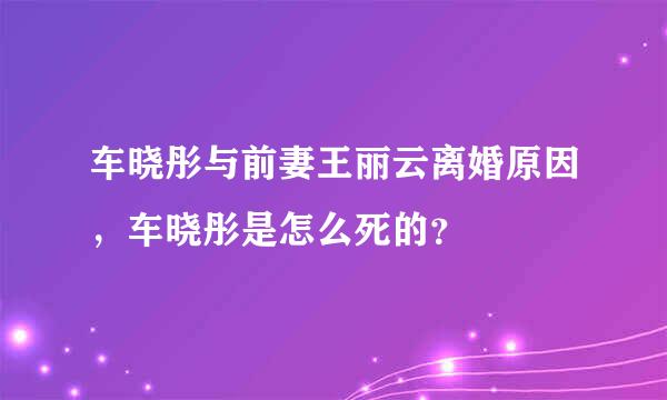 车晓彤与前妻王丽云离婚原因，车晓彤是怎么死的？