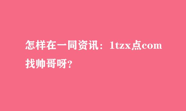 怎样在一同资讯：1tzx点com找帅哥呀？