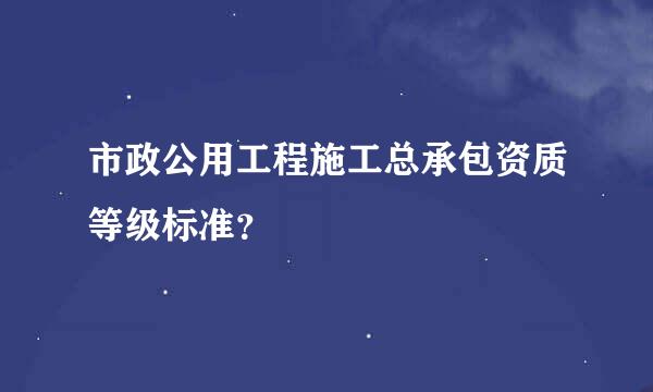 市政公用工程施工总承包资质等级标准？